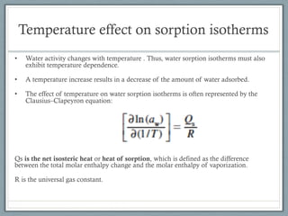 Temperature effect on sorption isotherms
• Water activity changes with temperature . Thus, water sorption isotherms must also
exhibit temperature dependence.
• A temperature increase results in a decrease of the amount of water adsorbed.
• The effect of temperature on water sorption isotherms is often represented by the
Clausius–Clapeyron equation:
Qs is the net isosteric heat or heat of sorption, which is defined as the difference
between the total molar enthalpy change and the molar enthalpy of vaporization.
R is the universal gas constant.
 