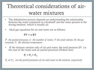 Theoretical considerations of air-
water mixtures
• The dehydration process depends on understanding the relationship
between the water contained in a foodstuff and the water present in the
drying medium, which is usually air.
• Ideal gas equations for air and water are as follows:
PV = n RT
P: the partial pressures; n: the number of moles; V: the total volume; R: the gas
constant; T: the absolute temperature.
• If the mixture consists only of air and water, the total pressure (Pt ) is
the sum of the water and air partial pressures (Dalton law):
Pt = Pa + Pw
Pa và Pw: are the partial pressures of air and water in the mixture, respectively
 