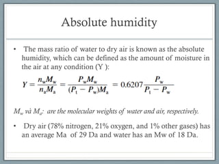 Absolute humidity
• The mass ratio of water to dry air is known as the absolute
humidity, which can be defined as the amount of moisture in
the air at any condition (Y ):
Mw và Ma: are the molecular weights of water and air, respectively.
• Dry air (78% nitrogen, 21% oxygen, and 1% other gases) has
an average Ma of 29 Da and water has an Mw of 18 Da.
 