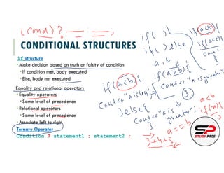 CONDITIONAL STRUCTURES
if structure
Make decision based on truth or falsity of condition
If condition met, body executed
Else, body not executed
Equality and relational operators
Equality operators
Same level of precedence
Relational operators
Same level of precedence
Associate left to right
Ternary Operator
Condition ? statement1 : statement2 ;