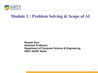 1
Deepak Gaur
Assistant Professor,
Department of Computer Science & Engineering
ASET, AUUP, Noida
Module 1 : Problem Solving & Scope of AI
 