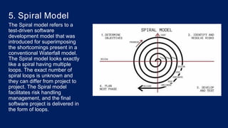 5. Spiral Model
The Spiral model refers to a
test-driven software
development model that was
introduced for superimposing
the shortcomings present in a
conventional Waterfall model.
The Spiral model looks exactly
like a spiral having multiple
loops. The exact number of
spiral loops is unknown and
they can differ from project to
project. The Spiral model
facilitates risk handling
management, and the final
software project is delivered in
the form of loops.
 