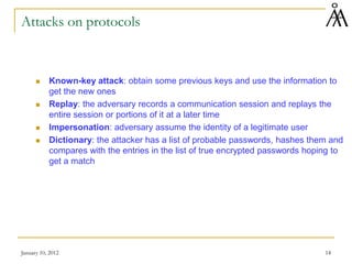 January 10, 2012 14
Attacks on protocols
 Known-key attack: obtain some previous keys and use the information to
get the new ones
 Replay: the adversary records a communication session and replays the
entire session or portions of it at a later time
 Impersonation: adversary assume the identity of a legitimate user
 Dictionary: the attacker has a list of probable passwords, hashes them and
compares with the entries in the list of true encrypted passwords hoping to
get a match
 