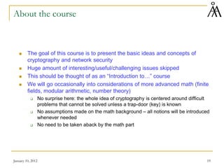 January 10, 2012 19
About the course
 The goal of this course is to present the basic ideas and concepts of
cryptography and network security
 Huge amount of interesting/useful/challenging issues skipped
 This should be thought of as an “Introduction to…” course
 We will go occasionally into considerations of more advanced math (finite
fields, modular arithmetic, number theory)
 No surprise here: the whole idea of cryptography is centered around difficult
problems that cannot be solved unless a trap-door (key) is known
 No assumptions made on the math background – all notions will be introduced
whenever needed
 No need to be taken aback by the math part
 