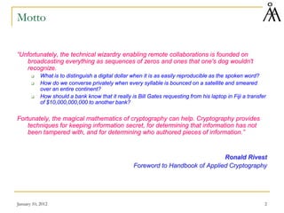 January 10, 2012 2
Motto
“Unfortunately, the technical wizardry enabling remote collaborations is founded on
broadcasting everything as sequences of zeros and ones that one's dog wouldn't
recognize.
 What is to distinguish a digital dollar when it is as easily reproducible as the spoken word?
 How do we converse privately when every syllable is bounced on a satellite and smeared
over an entire continent?
 How should a bank know that it really is Bill Gates requesting from his laptop in Fiji a transfer
of $10,000,000,000 to another bank?
Fortunately, the magical mathematics of cryptography can help. Cryptography provides
techniques for keeping information secret, for determining that information has not
been tampered with, and for determining who authored pieces of information.”
Ronald Rivest
Foreword to Handbook of Applied Cryptography
 
