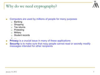 January 10, 2012 3
Why do we need cryptography?
 Computers are used by millions of people for many purposes
 Banking
 Shopping
 Tax returns
 Protesting
 Military
 Student records
 …
 Privacy is a crucial issue in many of these applications
 Security is to make sure that nosy people cannot read or secretly modify
messages intended for other recipients
 