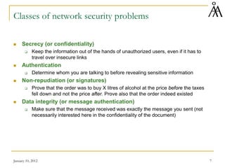 January 10, 2012 7
Classes of network security problems
 Secrecy (or confidentiality)
 Keep the information out of the hands of unauthorized users, even if it has to
travel over insecure links
 Authentication
 Determine whom you are talking to before revealing sensitive information
 Non-repudiation (or signatures)
 Prove that the order was to buy X litres of alcohol at the price before the taxes
fell down and not the price after. Prove also that the order indeed existed
 Data integrity (or message authentication)
 Make sure that the message received was exactly the message you sent (not
necessarily interested here in the confidentiality of the document)
 