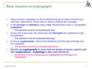 January 10, 2012 9
Basic situation in cryptography
 A(lice) sends a message (or file) to B(ob) through an open channel (say,
Internet), where E(vil, nemy) tries to read or change the message
 A will encrypt the plaintext using a key transforming it into a “unreadable”
cryptotext
 This operation must be computationally easy
 B also has a key (say, the same key) and decrypts the cryptotext to get
the plaintext
 This operation must be computationally easy
 E tries to cryptanalyze: deduce the plaintext (and the key) knowing only
the cryptotext
 This operation should be computationally difficult
 We will use cryptography to cover both the design of secure systems and
their cryptanalysis – cryptology is also used sometimes
 Do not think in terms of good guys do cryptography and bad guys do
cryptanalysis
 