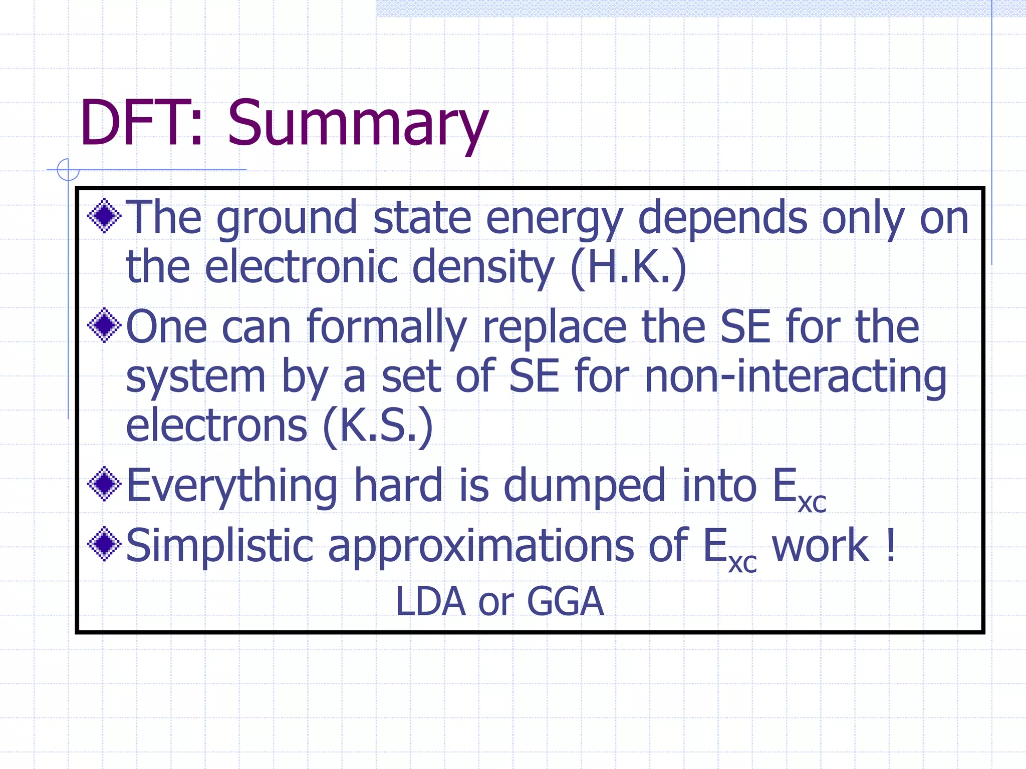 DFT: Summary
The ground state energy depends only on
the electronic density (H.K.)
One can formally replace the SE for the
system by a set of SE for non-interacting
electrons (K.S.)
Everything hard is dumped into Exc
Simplistic approximations of Exc work !
LDA or GGA
 
