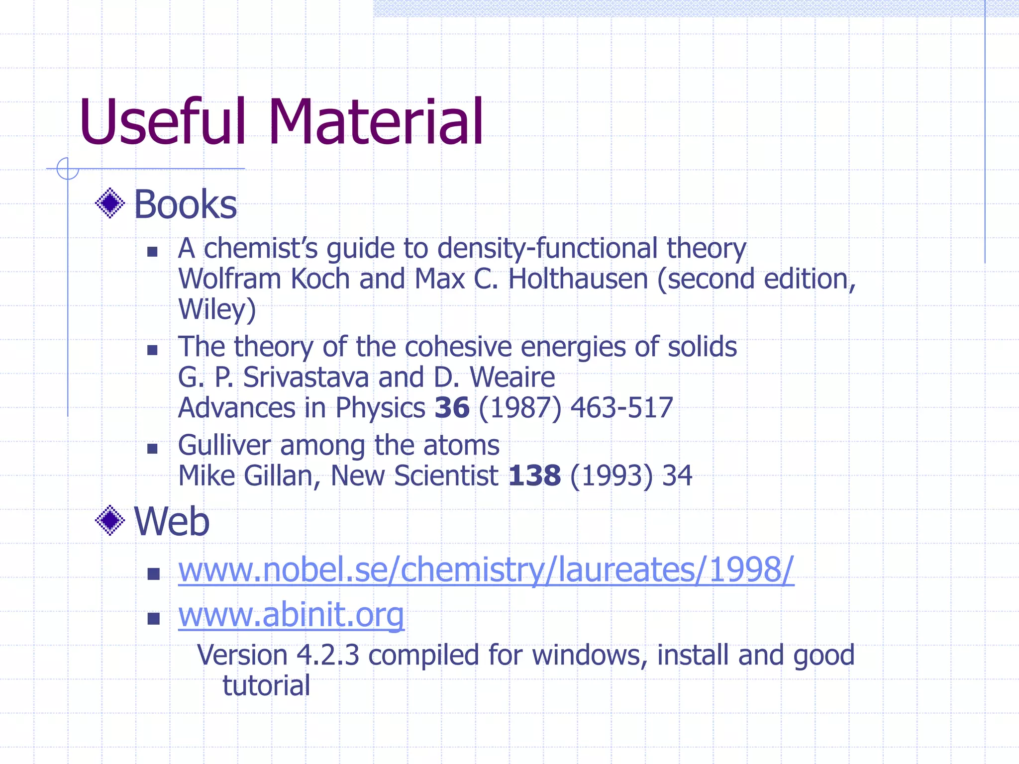 Useful Material
Books
 A chemist’s guide to density-functional theory
Wolfram Koch and Max C. Holthausen (second edition,
Wiley)
 The theory of the cohesive energies of solids
G. P. Srivastava and D. Weaire
Advances in Physics 36 (1987) 463-517
 Gulliver among the atoms
Mike Gillan, New Scientist 138 (1993) 34
Web
 www.nobel.se/chemistry/laureates/1998/
 www.abinit.org
Version 4.2.3 compiled for windows, install and good
tutorial
 