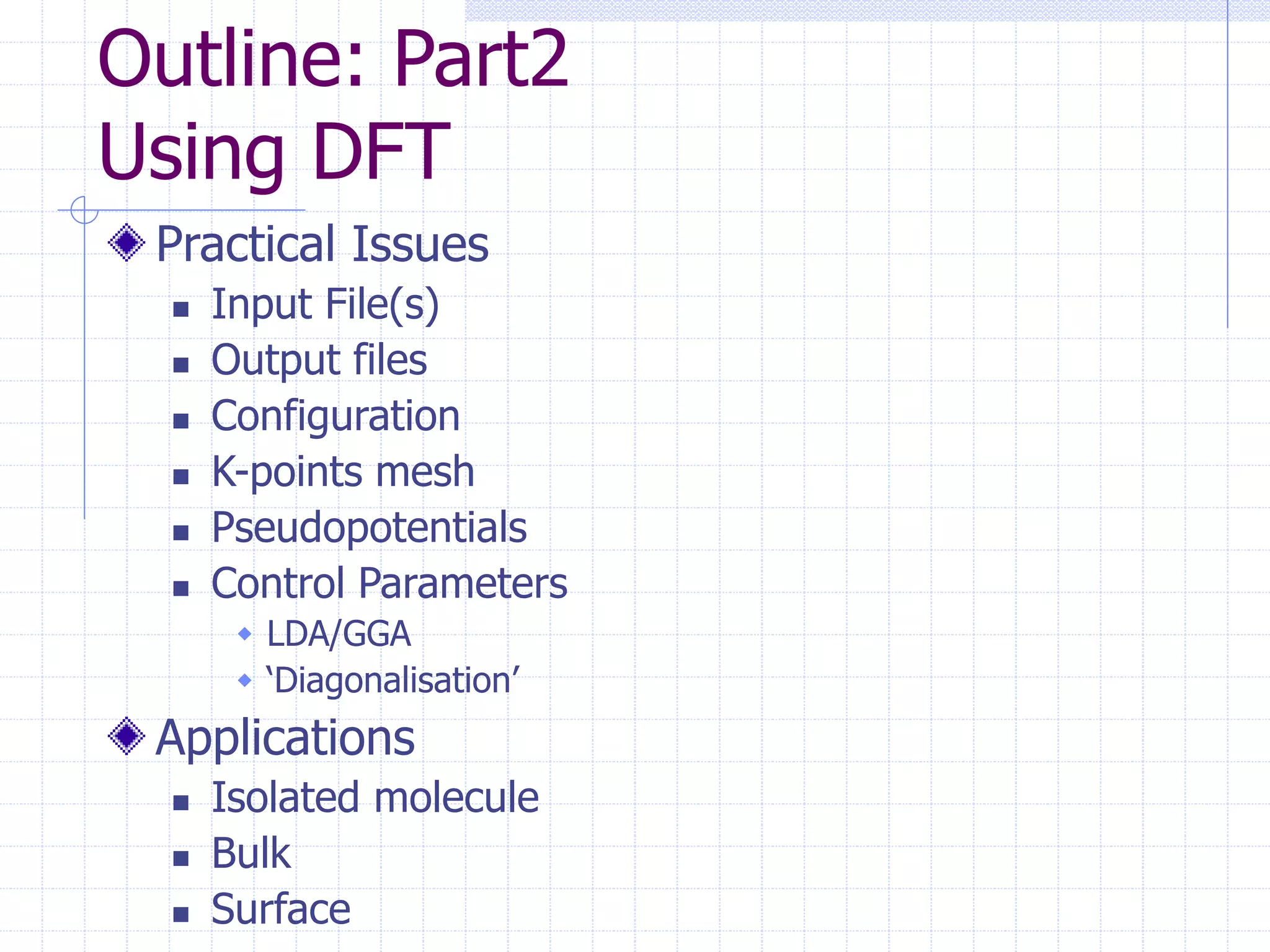 Outline: Part2
Using DFT
Practical Issues
 Input File(s)
 Output files
 Configuration
 K-points mesh
 Pseudopotentials
 Control Parameters
 LDA/GGA
 ‘Diagonalisation’
Applications
 Isolated molecule
 Bulk
 Surface
 