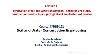 Course: ENGG-121
Course teacher,
Prof. A. C. Fartade
Dept. of Agricultural Engineering
Lecture 1.
Introduction of soil and water conservation - definition and scope,
causes of soil erosion, types, geological and accelerated soil erosion
Prof. A. C. Fartade, Department of Agril. Engg.
 