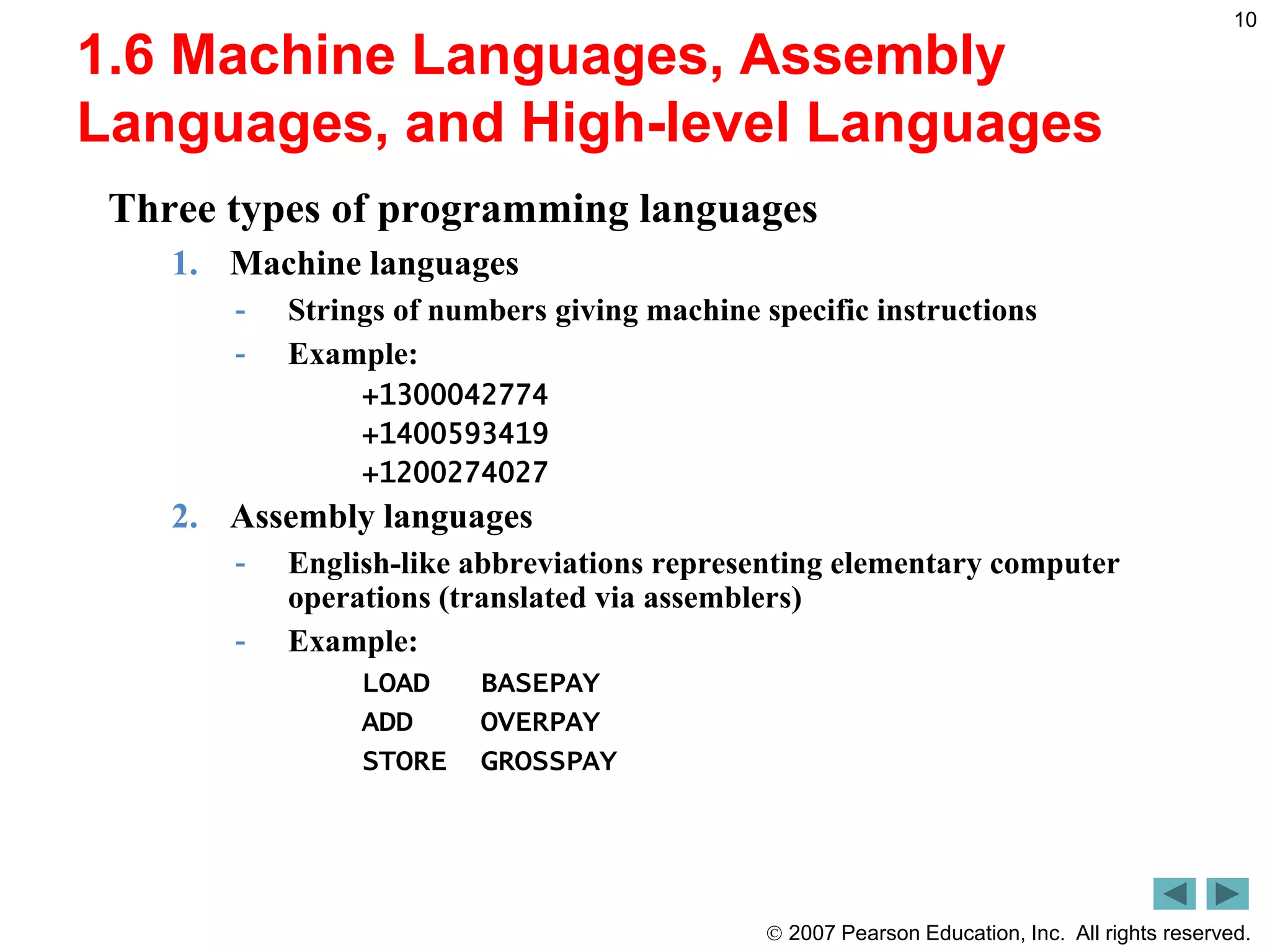 2007 Pearson Education, Inc. All rights reserved.
10
1.6 Machine Languages, Assembly
Languages, and High-level Languages
Three types of programming languages
1. Machine languages
- Strings of numbers giving machine specific instructions
- Example:
+1300042774
+1400593419
+1200274027
2. Assembly languages
- English-like abbreviations representing elementary computer
operations (translated via assemblers)
- Example:
LOAD BASEPAY
ADD OVERPAY
STORE GROSSPAY
 