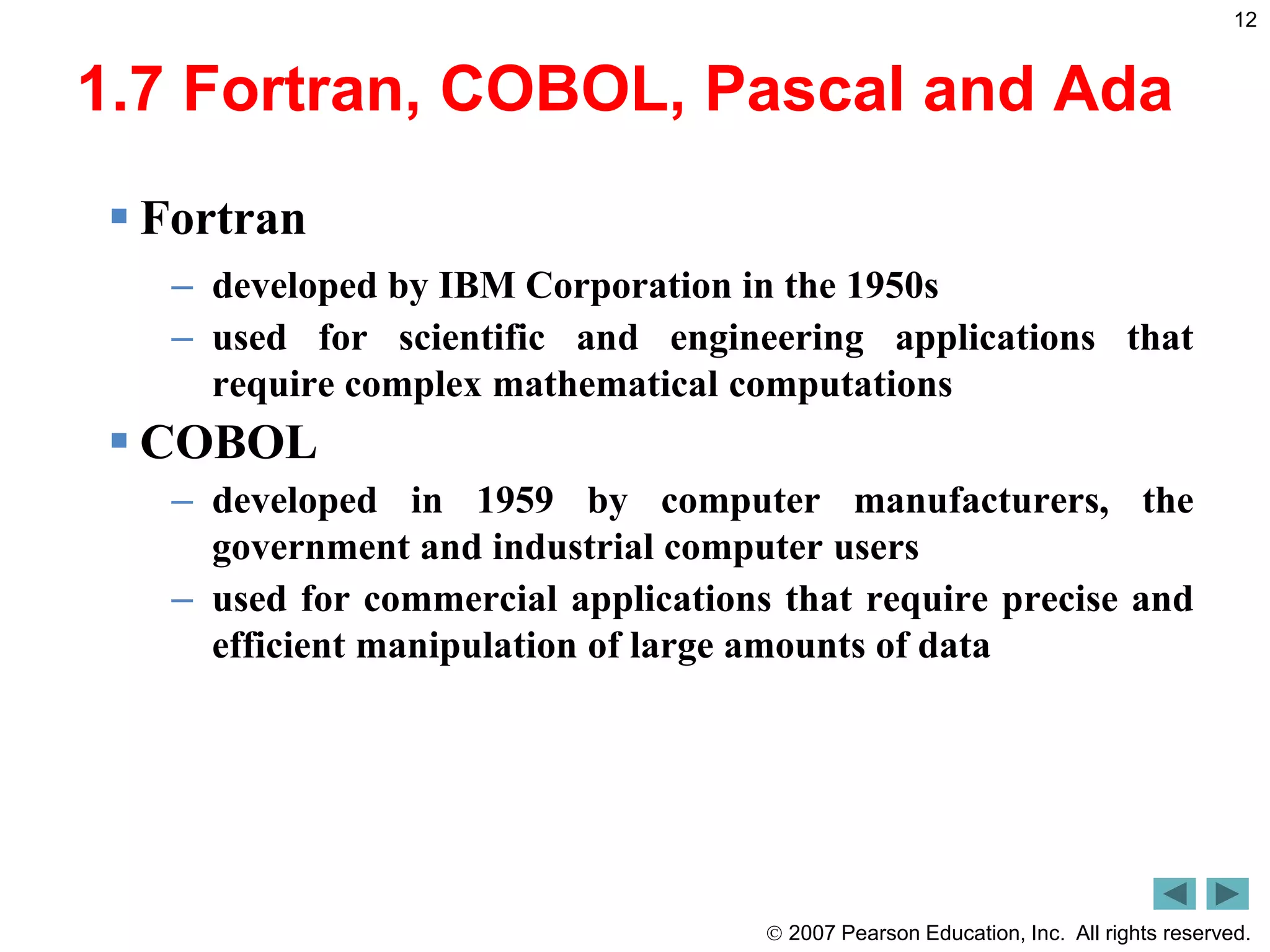  2007 Pearson Education, Inc. All rights reserved.
12
1.7 Fortran, COBOL, Pascal and Ada
 Fortran
– developed by IBM Corporation in the 1950s
– used for scientific and engineering applications that
require complex mathematical computations
 COBOL
– developed in 1959 by computer manufacturers, the
government and industrial computer users
– used for commercial applications that require precise and
efficient manipulation of large amounts of data
 