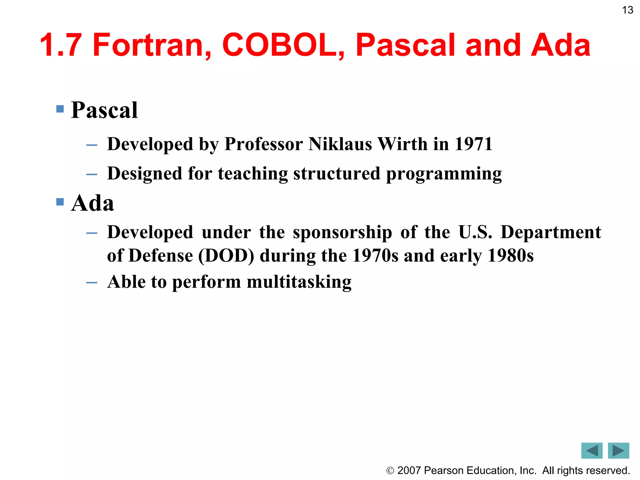  2007 Pearson Education, Inc. All rights reserved.
13
1.7 Fortran, COBOL, Pascal and Ada
 Pascal
– Developed by Professor Niklaus Wirth in 1971
– Designed for teaching structured programming
 Ada
– Developed under the sponsorship of the U.S. Department
of Defense (DOD) during the 1970s and early 1980s
– Able to perform multitasking
 