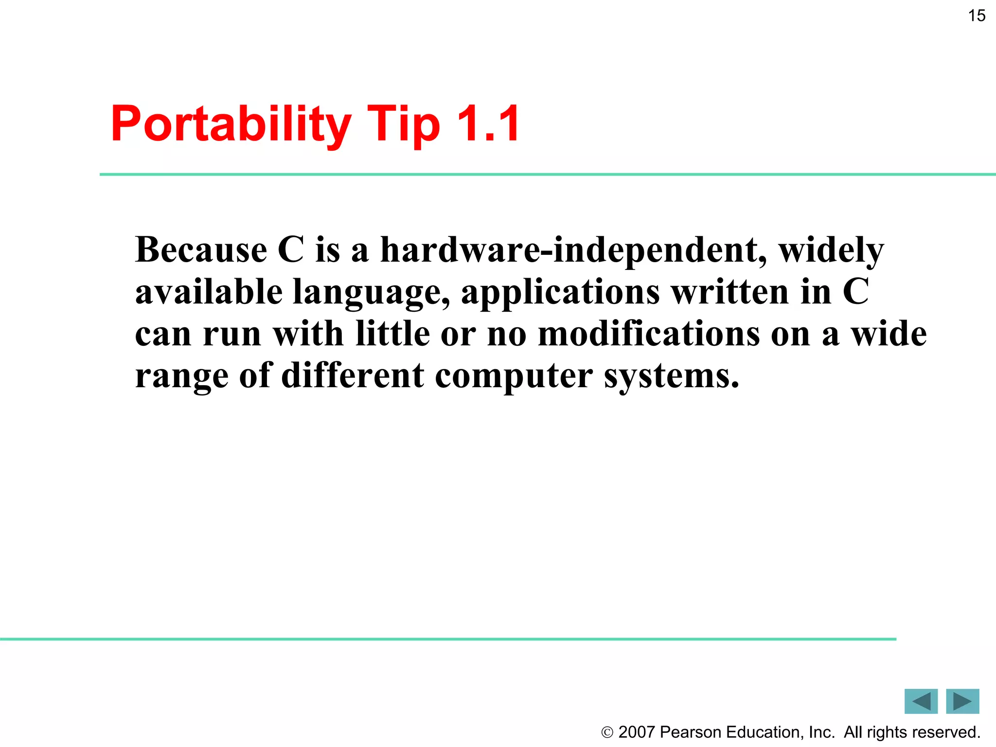  2007 Pearson Education, Inc. All rights reserved.
15
Portability Tip 1.1
Because C is a hardware-independent, widely
available language, applications written in C
can run with little or no modifications on a wide
range of different computer systems.
 