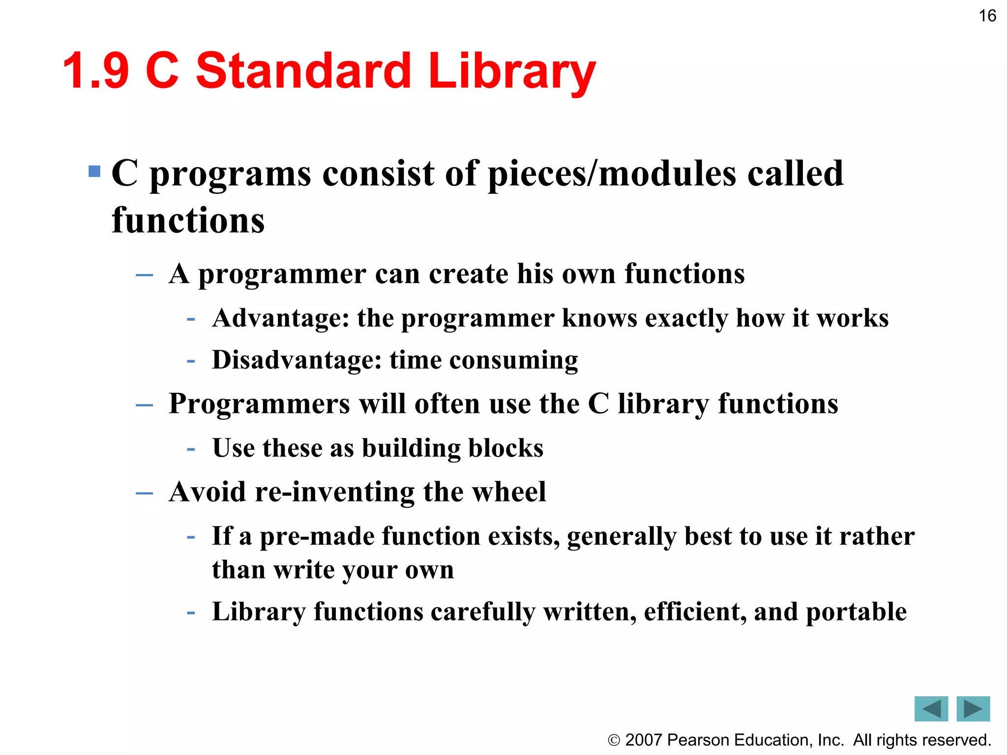  2007 Pearson Education, Inc. All rights reserved.
16
1.9 C Standard Library
 C programs consist of pieces/modules called
functions
– A programmer can create his own functions
- Advantage: the programmer knows exactly how it works
- Disadvantage: time consuming
– Programmers will often use the C library functions
- Use these as building blocks
– Avoid re-inventing the wheel
- If a pre-made function exists, generally best to use it rather
than write your own
- Library functions carefully written, efficient, and portable
 
