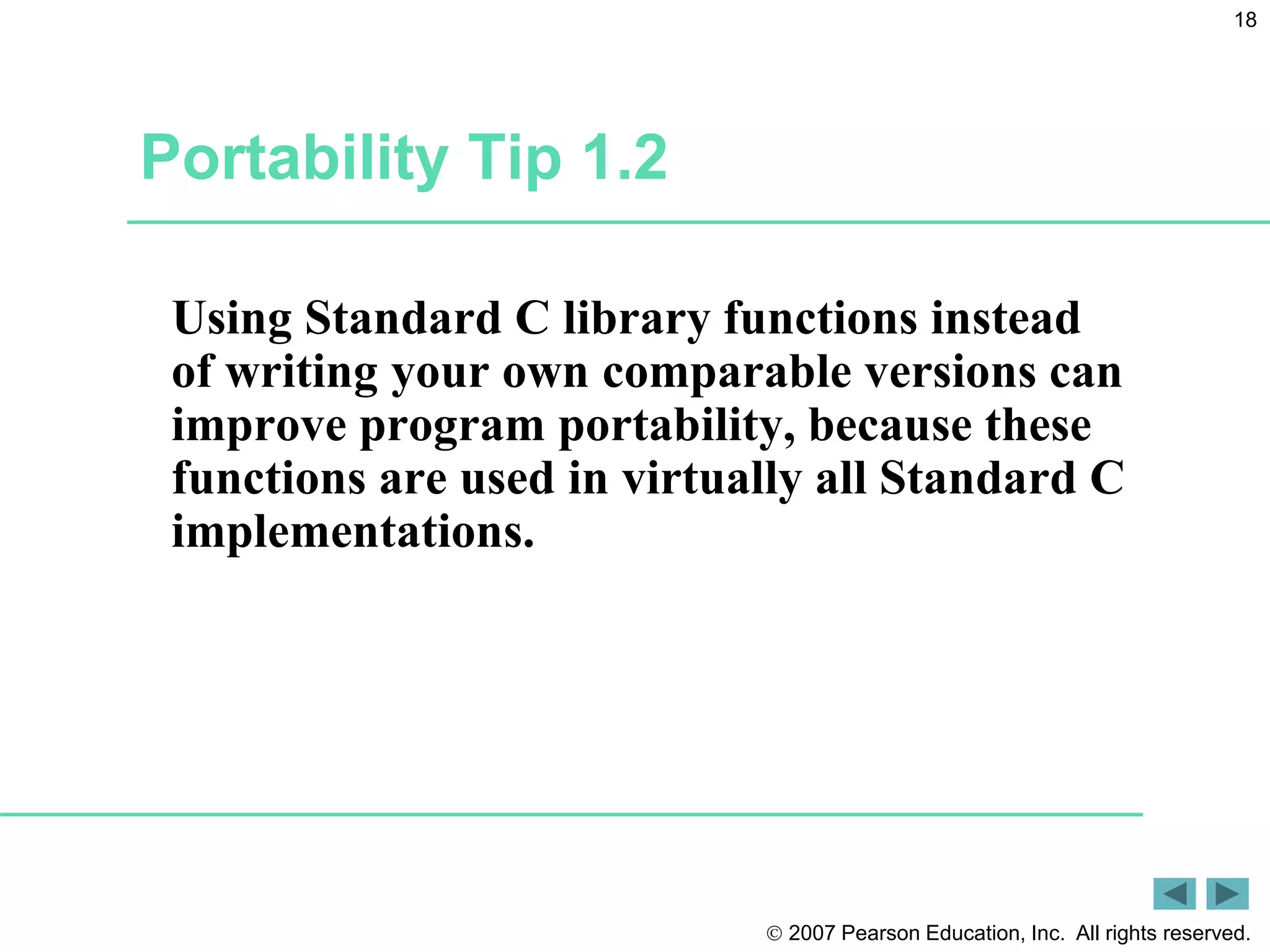  2007 Pearson Education, Inc. All rights reserved.
18
Portability Tip 1.2
Using Standard C library functions instead
of writing your own comparable versions can
improve program portability, because these
functions are used in virtually all Standard C
implementations.
 