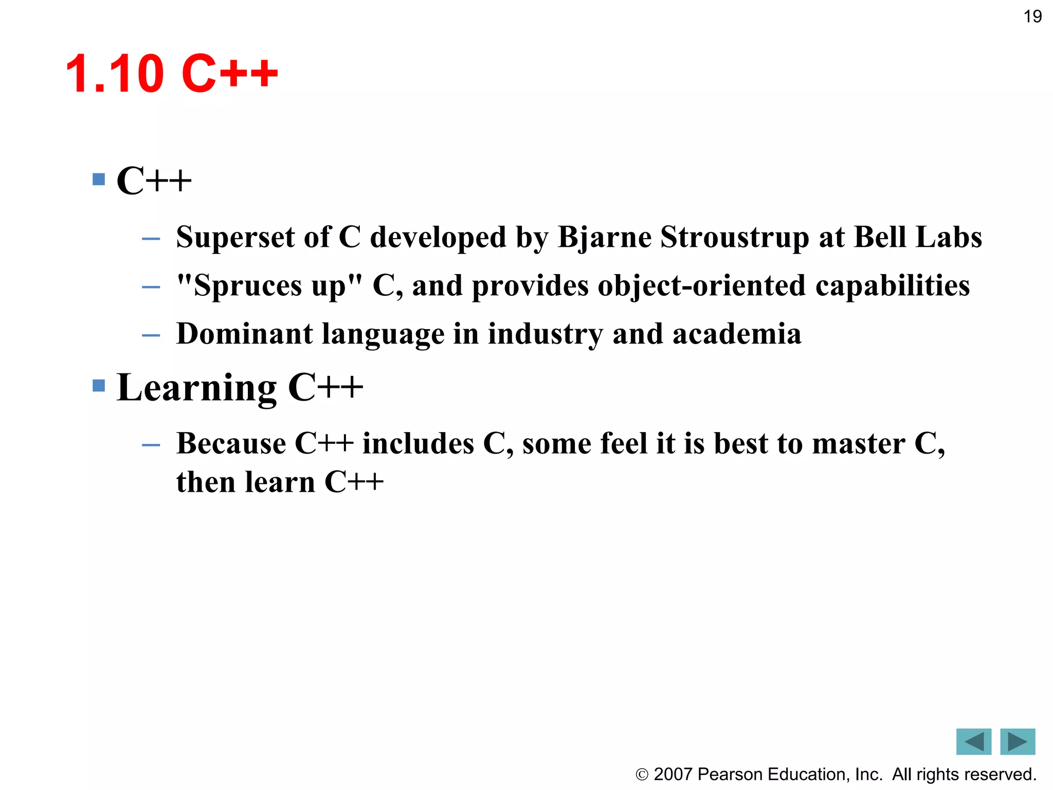  2007 Pearson Education, Inc. All rights reserved.
19
1.10 C++
 C++
– Superset of C developed by Bjarne Stroustrup at Bell Labs
– "Spruces up" C, and provides object-oriented capabilities
– Dominant language in industry and academia
 Learning C++
– Because C++ includes C, some feel it is best to master C,
then learn C++
 