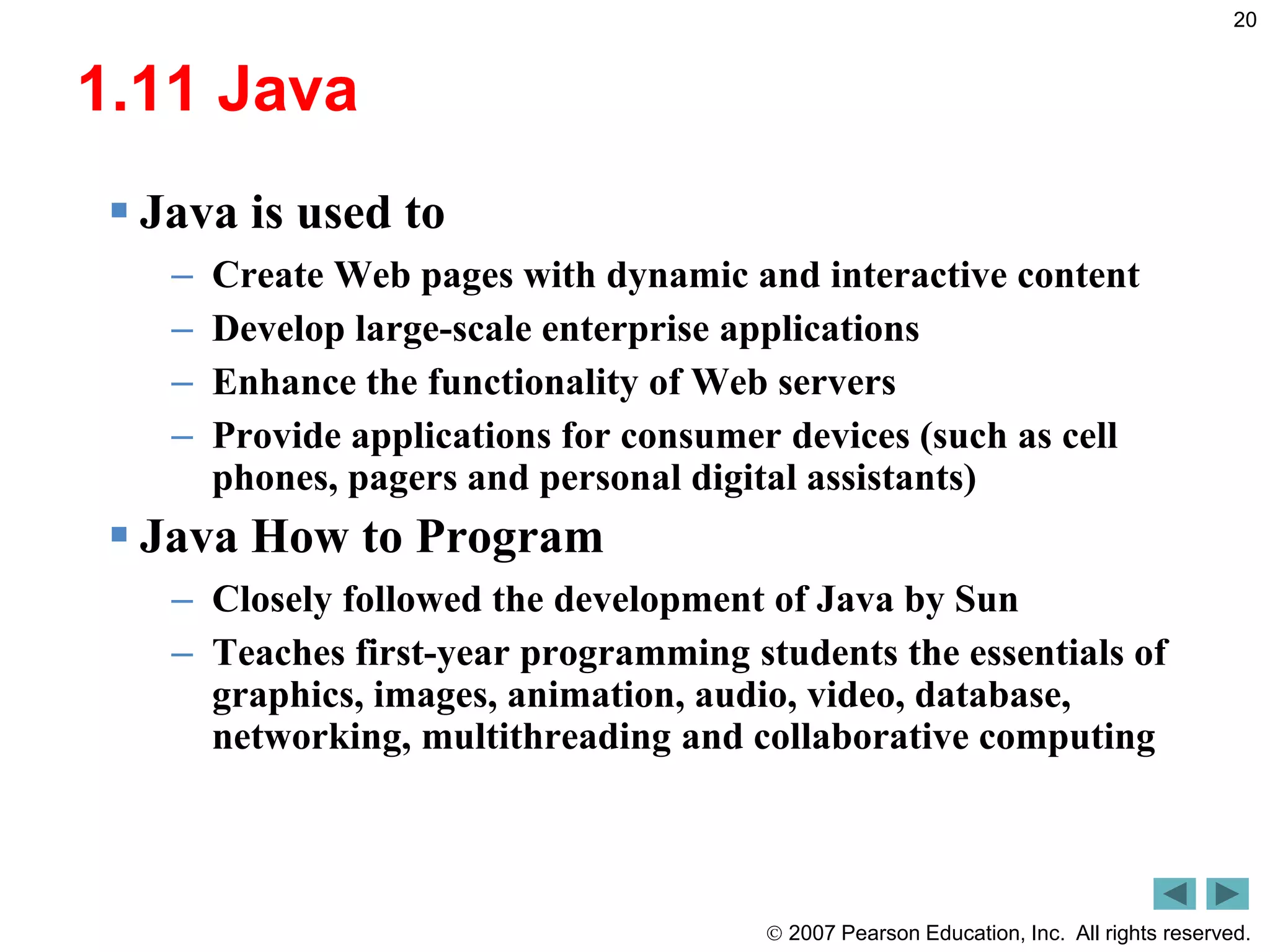  2007 Pearson Education, Inc. All rights reserved.
20
1.11 Java
 Java is used to
– Create Web pages with dynamic and interactive content
– Develop large-scale enterprise applications
– Enhance the functionality of Web servers
– Provide applications for consumer devices (such as cell
phones, pagers and personal digital assistants)
 Java How to Program
– Closely followed the development of Java by Sun
– Teaches first-year programming students the essentials of
graphics, images, animation, audio, video, database,
networking, multithreading and collaborative computing
 
