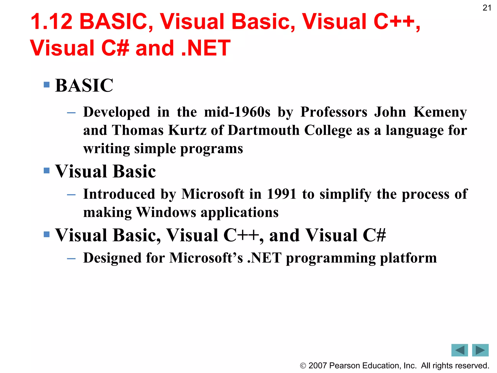  2007 Pearson Education, Inc. All rights reserved.
21
1.12 BASIC, Visual Basic, Visual C++,
Visual C# and .NET
 BASIC
– Developed in the mid-1960s by Professors John Kemeny
and Thomas Kurtz of Dartmouth College as a language for
writing simple programs
 Visual Basic
– Introduced by Microsoft in 1991 to simplify the process of
making Windows applications
 Visual Basic, Visual C++, and Visual C#
– Designed for Microsoft’s .NET programming platform
 