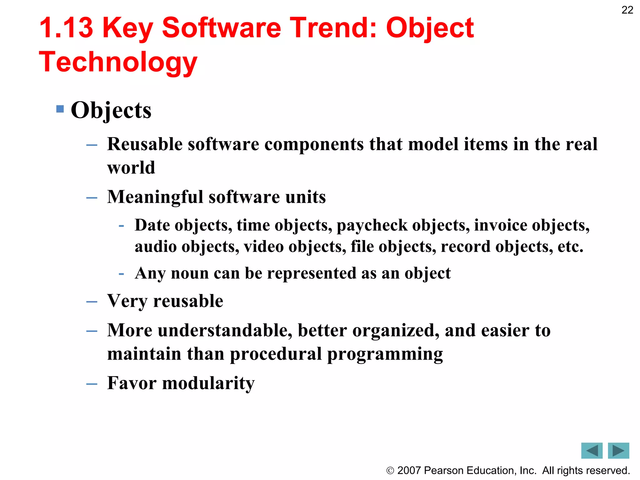  2007 Pearson Education, Inc. All rights reserved.
22
1.13 Key Software Trend: Object
Technology
 Objects
– Reusable software components that model items in the real
world
– Meaningful software units
- Date objects, time objects, paycheck objects, invoice objects,
audio objects, video objects, file objects, record objects, etc.
- Any noun can be represented as an object
– Very reusable
– More understandable, better organized, and easier to
maintain than procedural programming
– Favor modularity
 