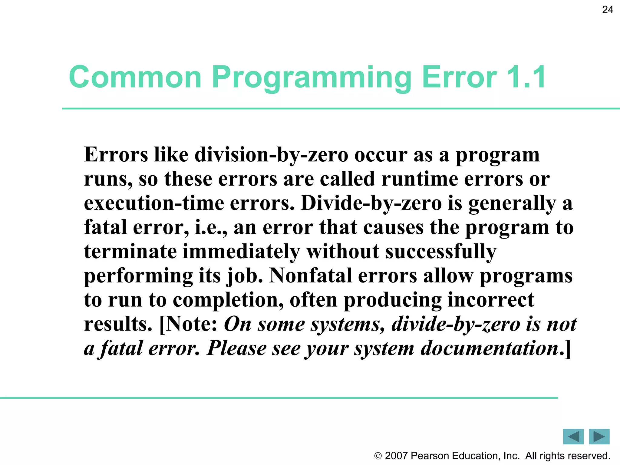  2007 Pearson Education, Inc. All rights reserved.
24
Common Programming Error 1.1
Errors like division-by-zero occur as a program
runs, so these errors are called runtime errors or
execution-time errors. Divide-by-zero is generally a
fatal error, i.e., an error that causes the program to
terminate immediately without successfully
performing its job. Nonfatal errors allow programs
to run to completion, often producing incorrect
results. [Note: On some systems, divide-by-zero is not
a fatal error. Please see your system documentation.]
 