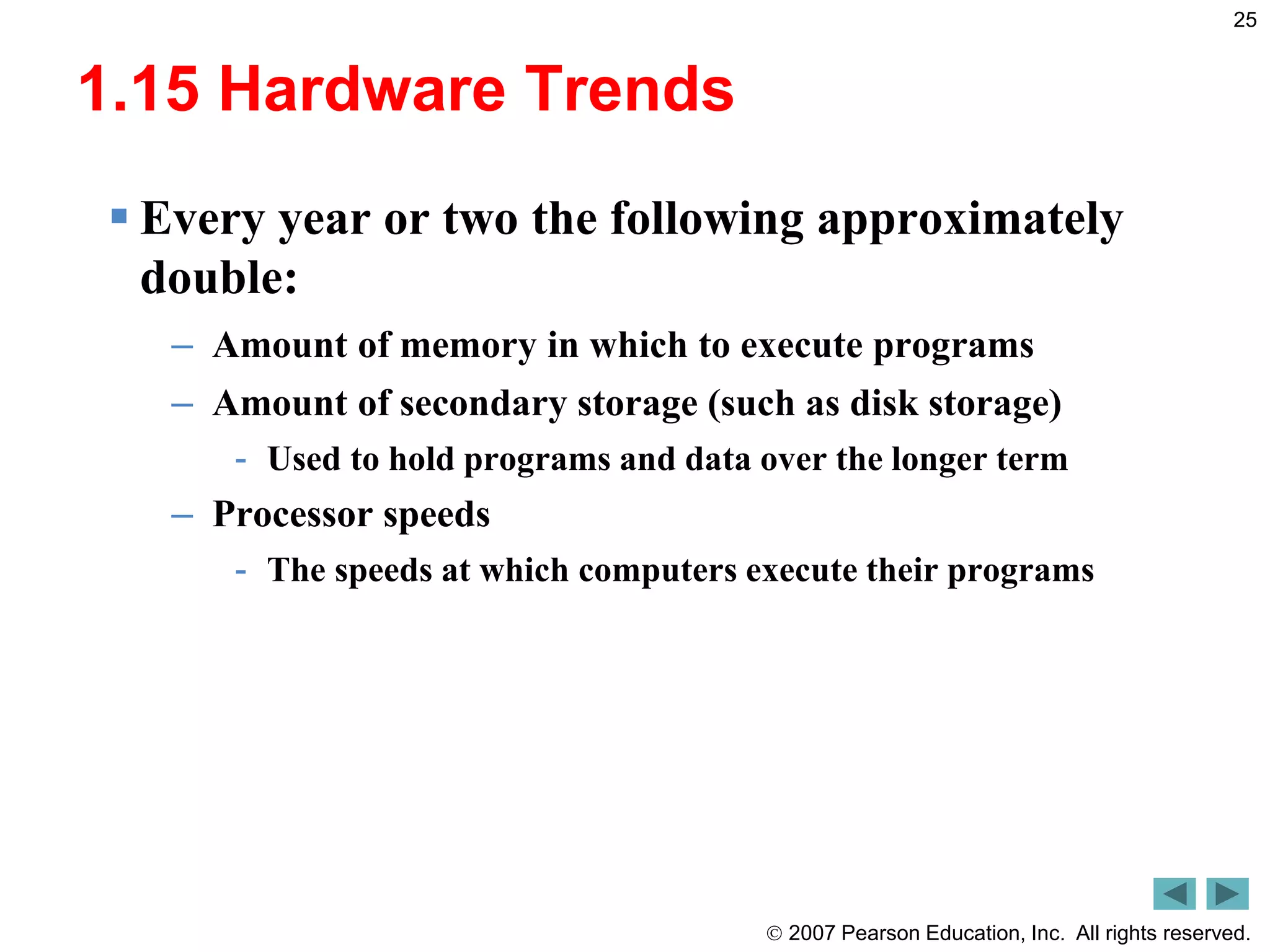  2007 Pearson Education, Inc. All rights reserved.
25
1.15 Hardware Trends
 Every year or two the following approximately
double:
– Amount of memory in which to execute programs
– Amount of secondary storage (such as disk storage)
- Used to hold programs and data over the longer term
– Processor speeds
- The speeds at which computers execute their programs
 