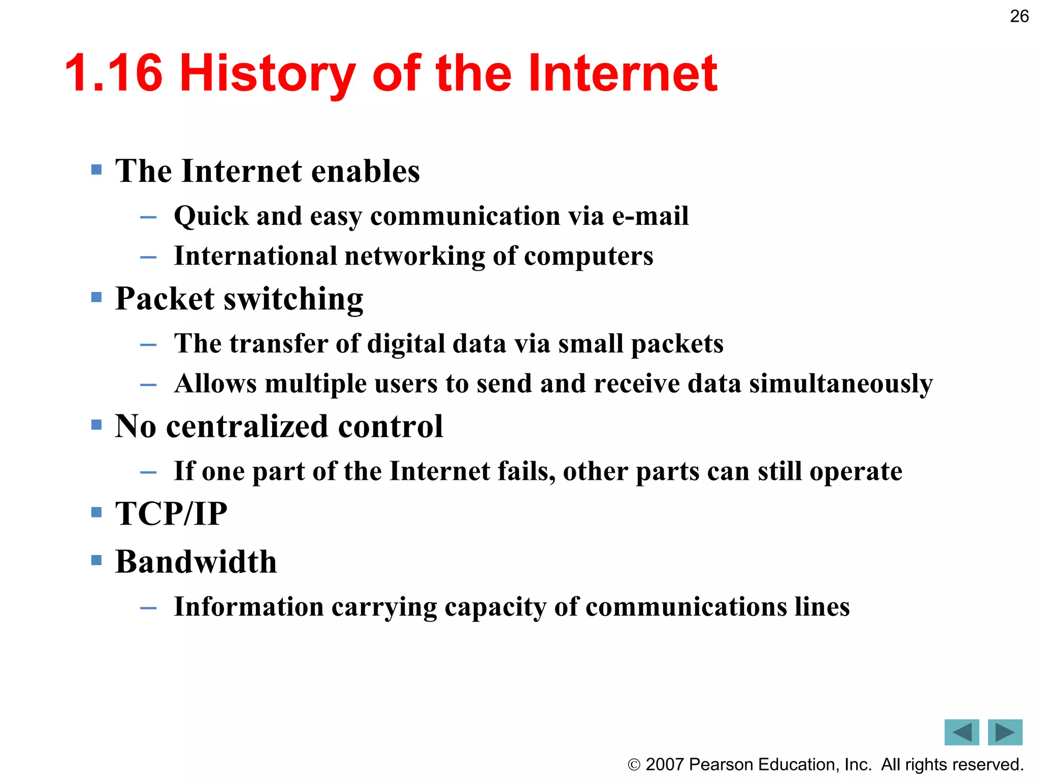  2007 Pearson Education, Inc. All rights reserved.
26
1.16 History of the Internet
 The Internet enables
– Quick and easy communication via e-mail
– International networking of computers
 Packet switching
– The transfer of digital data via small packets
– Allows multiple users to send and receive data simultaneously
 No centralized control
– If one part of the Internet fails, other parts can still operate
 TCP/IP
 Bandwidth
– Information carrying capacity of communications lines
 