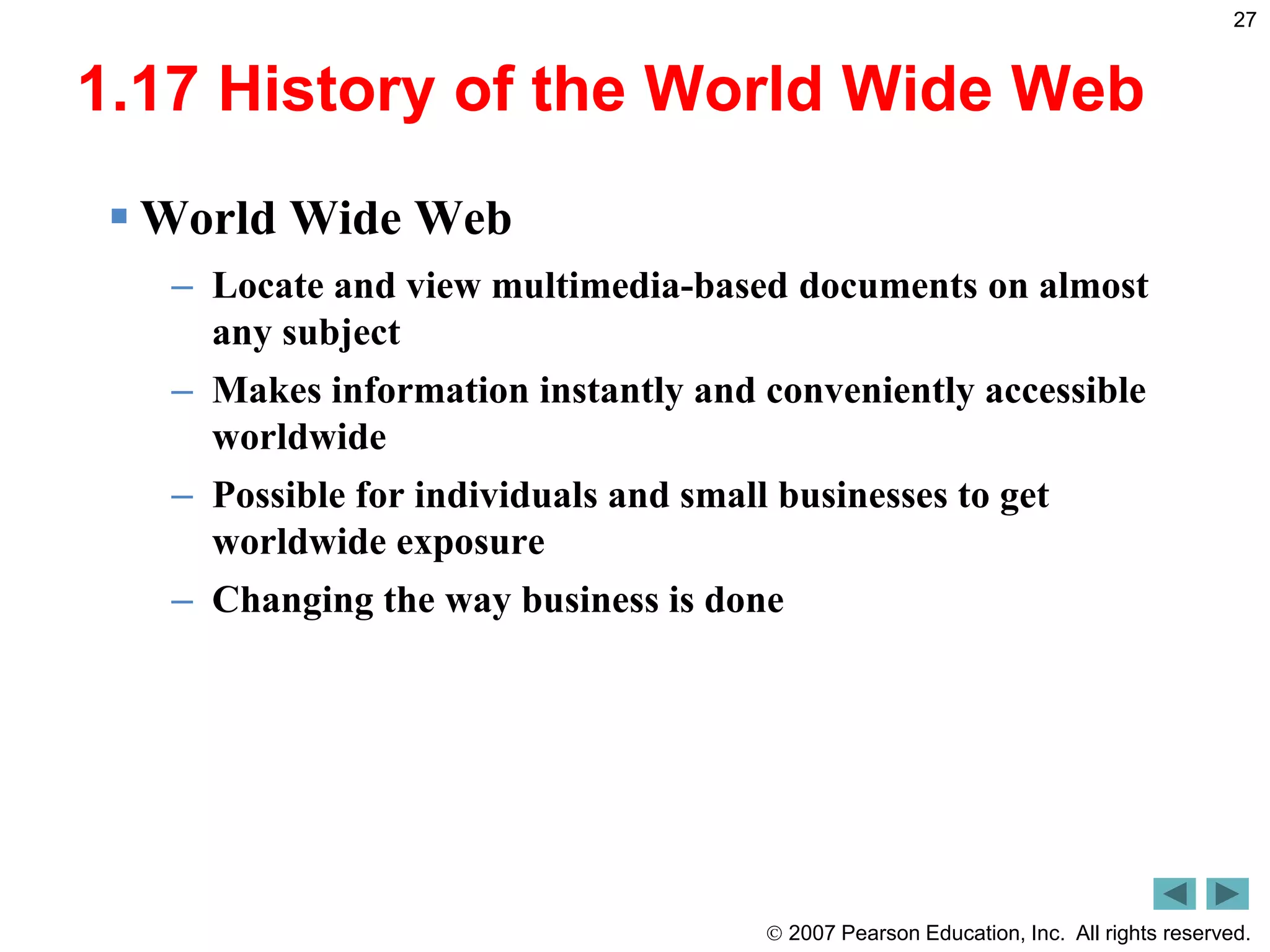  2007 Pearson Education, Inc. All rights reserved.
27
1.17 History of the World Wide Web
 World Wide Web
– Locate and view multimedia-based documents on almost
any subject
– Makes information instantly and conveniently accessible
worldwide
– Possible for individuals and small businesses to get
worldwide exposure
– Changing the way business is done
 