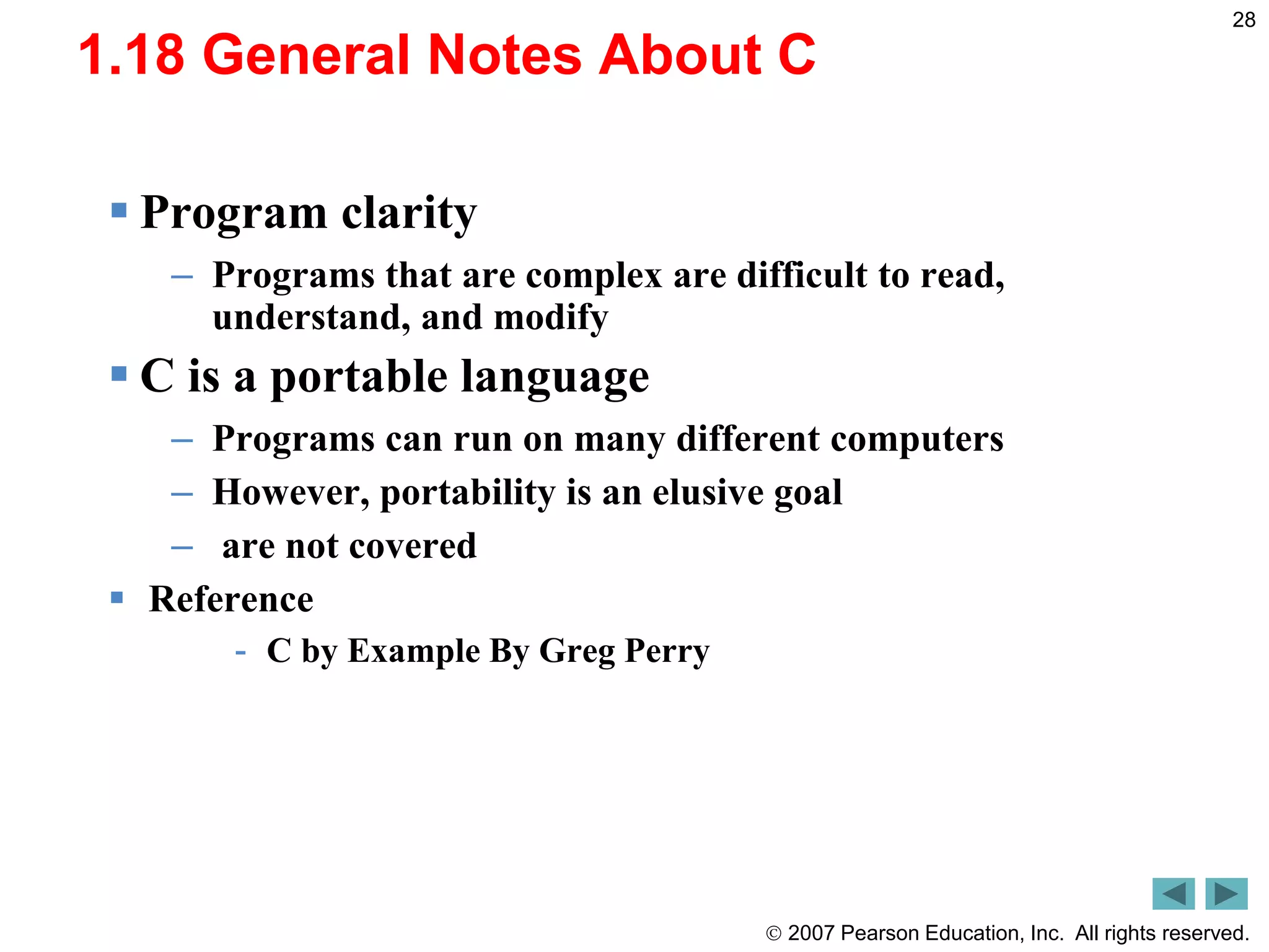  2007 Pearson Education, Inc. All rights reserved.
28
1.18 General Notes About C
 Program clarity
– Programs that are complex are difficult to read,
understand, and modify
 C is a portable language
– Programs can run on many different computers
– However, portability is an elusive goal
– are not covered
 Reference
- C by Example By Greg Perry
 