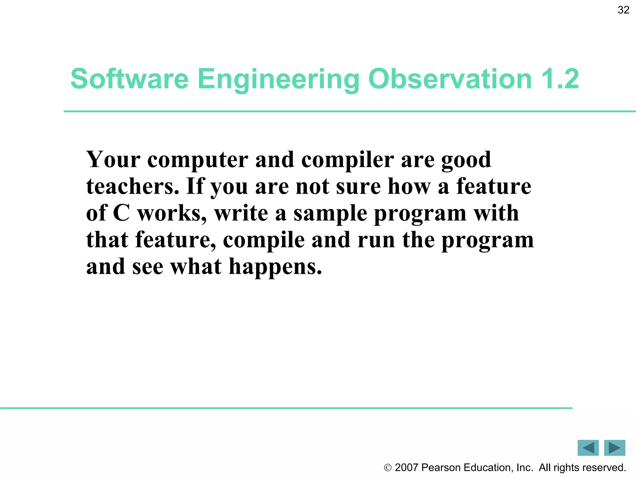  2007 Pearson Education, Inc. All rights reserved.
32
Software Engineering Observation 1.2
Your computer and compiler are good
teachers. If you are not sure how a feature
of C works, write a sample program with
that feature, compile and run the program
and see what happens.
 