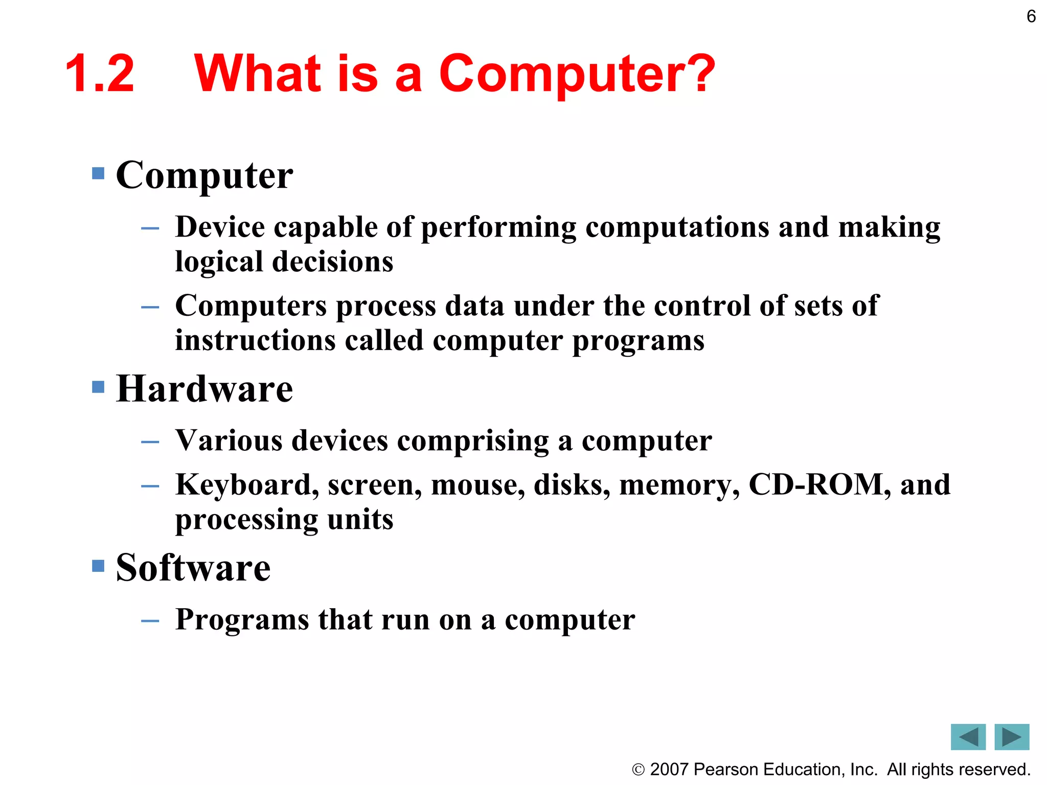  2007 Pearson Education, Inc. All rights reserved.
6
1.2 What is a Computer?
 Computer
– Device capable of performing computations and making
logical decisions
– Computers process data under the control of sets of
instructions called computer programs
 Hardware
– Various devices comprising a computer
– Keyboard, screen, mouse, disks, memory, CD-ROM, and
processing units
 Software
– Programs that run on a computer
 
