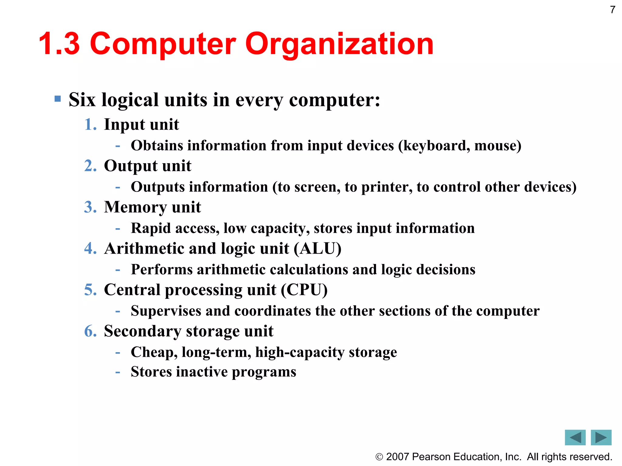  2007 Pearson Education, Inc. All rights reserved.
7
1.3 Computer Organization
 Six logical units in every computer:
1. Input unit
- Obtains information from input devices (keyboard, mouse)
2. Output unit
- Outputs information (to screen, to printer, to control other devices)
3. Memory unit
- Rapid access, low capacity, stores input information
4. Arithmetic and logic unit (ALU)
- Performs arithmetic calculations and logic decisions
5. Central processing unit (CPU)
- Supervises and coordinates the other sections of the computer
6. Secondary storage unit
- Cheap, long-term, high-capacity storage
- Stores inactive programs
 