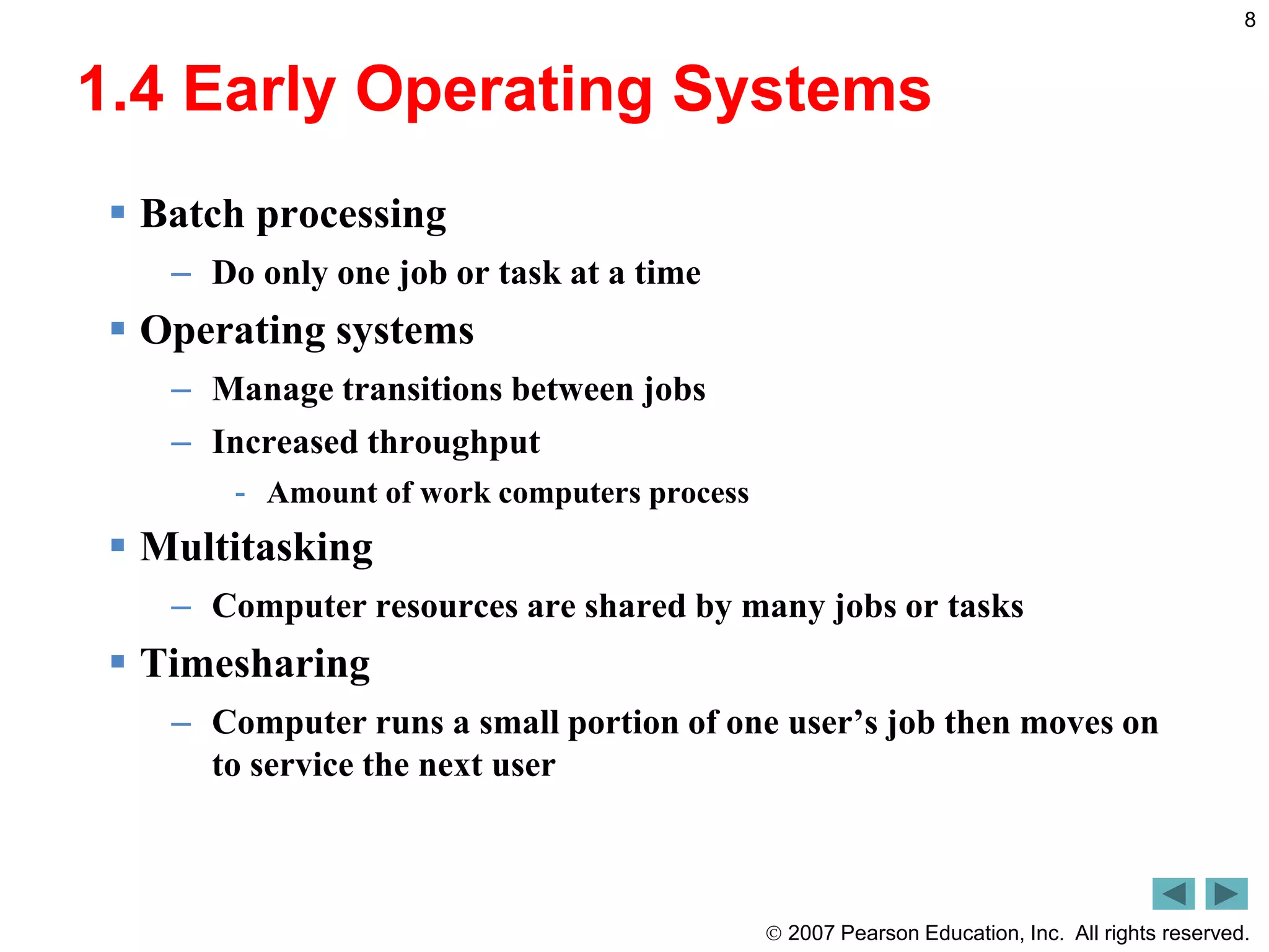  2007 Pearson Education, Inc. All rights reserved.
8
1.4 Early Operating Systems
 Batch processing
– Do only one job or task at a time
 Operating systems
– Manage transitions between jobs
– Increased throughput
- Amount of work computers process
 Multitasking
– Computer resources are shared by many jobs or tasks
 Timesharing
– Computer runs a small portion of one user’s job then moves on
to service the next user
 