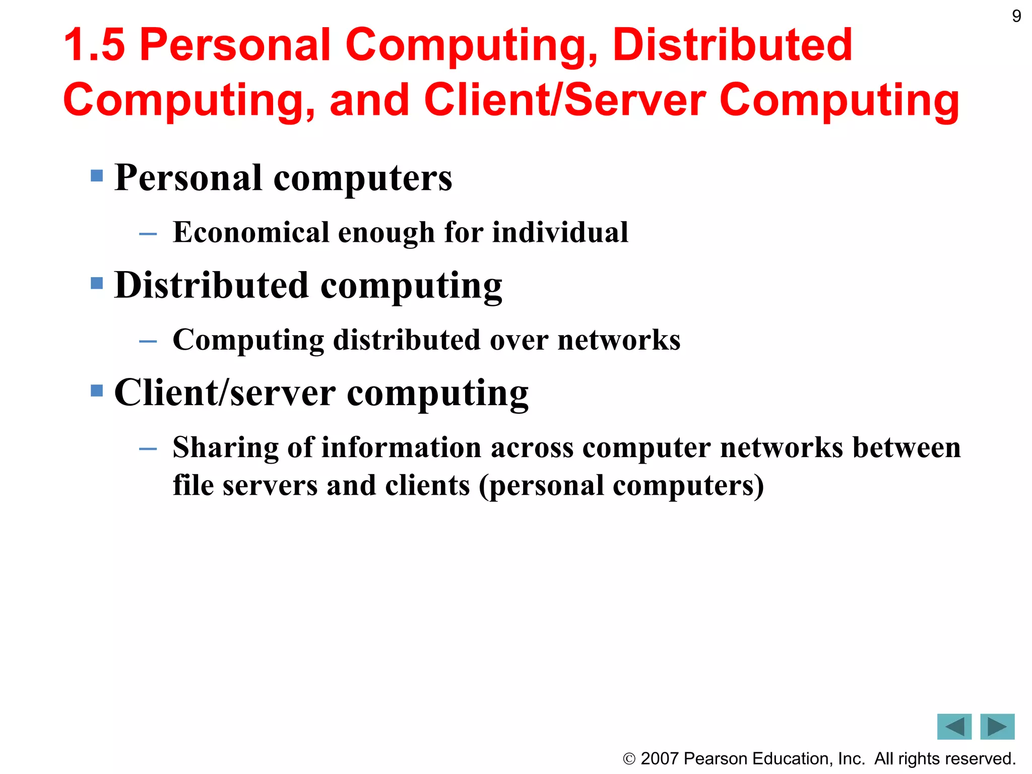  2007 Pearson Education, Inc. All rights reserved.
9
1.5 Personal Computing, Distributed
Computing, and Client/Server Computing
 Personal computers
– Economical enough for individual
 Distributed computing
– Computing distributed over networks
 Client/server computing
– Sharing of information across computer networks between
file servers and clients (personal computers)
 
