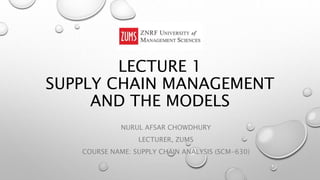 LECTURE 1
SUPPLY CHAIN MANAGEMENT
AND THE MODELS
NURUL AFSAR CHOWDHURY
LECTURER, ZUMS
COURSE NAME: SUPPLY CHAIN ANALYSIS (SCM-630)
 