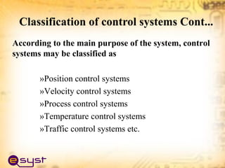 According to the main purpose of the system, control
systems may be classified as
»Position control systems
»Velocity control systems
»Process control systems
»Temperature control systems
»Traffic control systems etc.
 