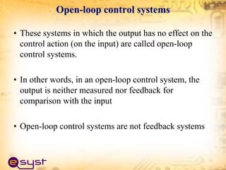 Open-loop control systems
• These systems in which the output has no effect on the
control action (on the input) are called open-loop
control systems.
• In other words, in an open-loop control system, the
output is neither measured nor feedback for
comparison with the input
• Open-loop control systems are not feedback systems
 