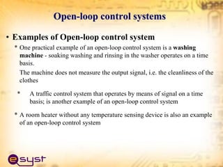 Open-loop control systems
• Examples of Open-loop control system
* One practical example of an open-loop control system is a washing
machine - soaking washing and rinsing in the washer operates on a time
basis.
The machine does not measure the output signal, i.e. the cleanliness of the
clothes
* A traffic control system that operates by means of signal on a time
basis; is another example of an open-loop control system
* A room heater without any temperature sensing device is also an example
of an open-loop control system
 