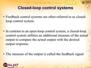 Closed-loop control systems
• Feedback control systems are often referred to as closed-
loop control system.
• In contrast to an open-loop control system, a closed-loop
control system utilities an additional measure of the actual
output to compare the actual output with the desired
output response.
• The measure of the output is called the feedback signal
 