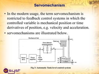 Servomechanism
• In the modern usage, the term servomechanism is
restricted to feedback control systems in which the
controlled variable is mechanical position or time
derivatives of position, e.g. velocity and acceleration.
• servomechanisms are illustrated below.
Fig 3: Automatic Tank level control system
 