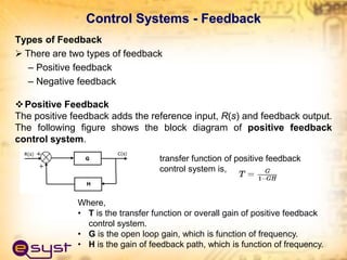 Control Systems - Feedback
Types of Feedback
 There are two types of feedback
– Positive feedback
– Negative feedback
Positive Feedback
The positive feedback adds the reference input, R(s) and feedback output.
The following figure shows the block diagram of positive feedback
control system.
transfer function of positive feedback
control system is,
Where,
• T is the transfer function or overall gain of positive feedback
control system.
• G is the open loop gain, which is function of frequency.
• H is the gain of feedback path, which is function of frequency.
 