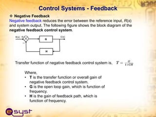  Negative Feedback
Negative feedback reduces the error between the reference input, R(s)
and system output. The following figure shows the block diagram of the
negative feedback control system.
Transfer function of negative feedback control system is,
Where,
• T is the transfer function or overall gain of
negative feedback control system.
• G is the open loop gain, which is function of
frequency.
• H is the gain of feedback path, which is
function of frequency.
Control Systems - Feedback
 
