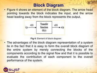 Block Diagram
• Figure 4 shows an element of the block diagram. The arrow head
pointing towards the block indicates the input, and the arrow
head leading away from the block represents the output.
Fig 4: Element of block diagram
• The advantages of the block diagram representation of a system
lie in the fact that it is easy to form the overall block diagram of
the entire system by merely connecting the blocks of the
components according to the signal flow and that it is possible to
evaluate the contribution of each component to the overall
performance of the system.
 