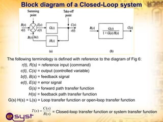 The following terminology is defined with reference to the diagram of Fig 6:
r(t), R(s) = reference input (command)
c(t), C(s) = output (controlled variable)
b(t), B(s) = feedback signal
e(t), E(s) = error signal
G(s) = forward path transfer function
H(s) = feedback path transfer function
G(s) H(s) = L(s) = Loop transfer function or open-loop transfer function
= Closed-loop transfer function or system transfer function
Block diagram of a Closed-Loop system
)
(
)
(
)
(
s
R
s
C
s
T 
 