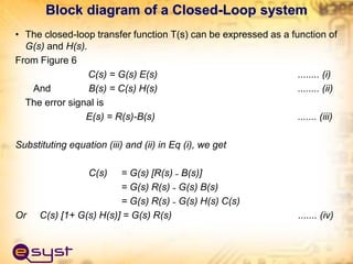 • The closed-loop transfer function T(s) can be expressed as a function of
G(s) and H(s).
From Figure 6
C(s) = G(s) E(s) ........ (i)
And B(s) = C(s) H(s) ........ (ii)
The error signal is
E(s) = R(s)-B(s) ....... (iii)
Substituting equation (iii) and (ii) in Eq (i), we get
C(s) = G(s) [R(s) ˗ B(s)]
= G(s) R(s) ˗ G(s) B(s)
= G(s) R(s) ˗ G(s) H(s) C(s)
Or C(s) [1+ G(s) H(s)] = G(s) R(s) ....... (iv)
Block diagram of a Closed-Loop system
 