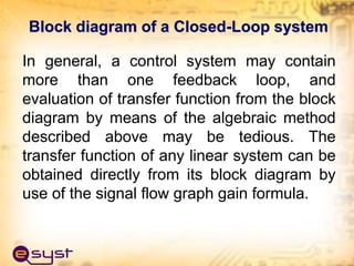 In general, a control system may contain
more than one feedback loop, and
evaluation of transfer function from the block
diagram by means of the algebraic method
described above may be tedious. The
transfer function of any linear system can be
obtained directly from its block diagram by
use of the signal flow graph gain formula.
Block diagram of a Closed-Loop system
 