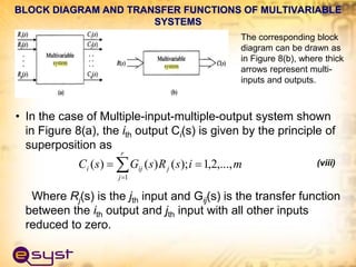 • In the case of Multiple-input-multiple-output system shown
in Figure 8(a), the ith output Ci(s) is given by the principle of
superposition as
(viii)
Where Rj(s) is the jth input and Gij(s) is the transfer function
between the ith output and jth input with all other inputs
reduced to zero.




r
j
j
ij
i m
i
s
R
s
G
s
C
1
,...,
2
,
1
);
(
)
(
)
(
BLOCK DIAGRAM AND TRANSFER FUNCTIONS OF MULTIVARIABLE
SYSTEMS
The corresponding block
diagram can be drawn as
in Figure 8(b), where thick
arrows represent multi-
inputs and outputs.
 