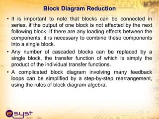 Block Diagram Reduction
• It is important to note that blocks can be connected in
series, if the output of one block is not affected by the next
following block. If there are any loading effects between the
components, it is necessary to combine these components
into a single block.
• Any number of cascaded blocks can be replaced by a
single block, the transfer function of which is simply the
product of the individual transfer functions.
• A complicated block diagram involving many feedback
loops can be simplified by a step-by-step rearrangement,
using the rules of block diagram algebra.
 